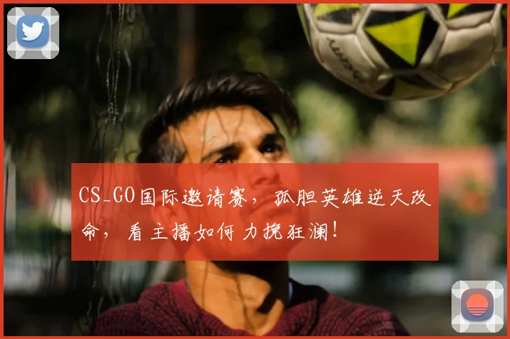 CS_GO国际邀请赛,孤胆英雄逆天改命,看主播如何力挽狂澜!