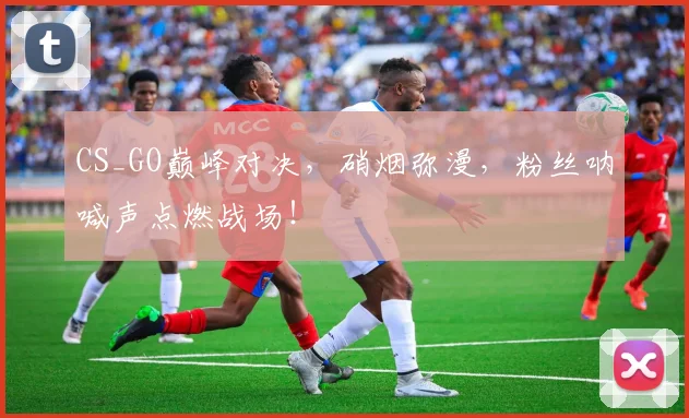 CS_GO巅峰对决，硝烟弥漫，粉丝呐喊声点燃战场！