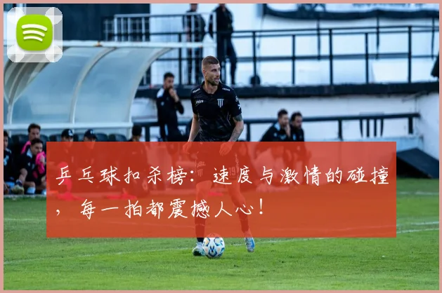 乒乓球扣杀榜：速度与激情的碰撞，每一拍都震撼人心！