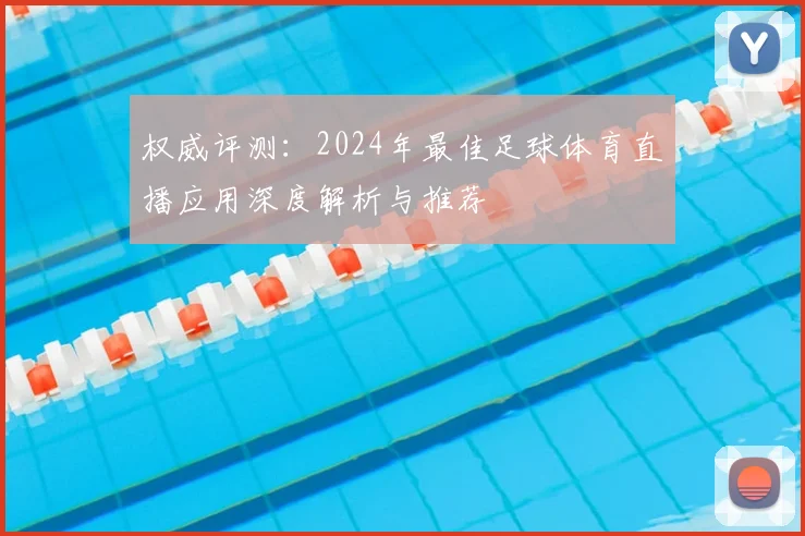 权威评测：2024年最佳足球体育直播应用深度解析与推荐