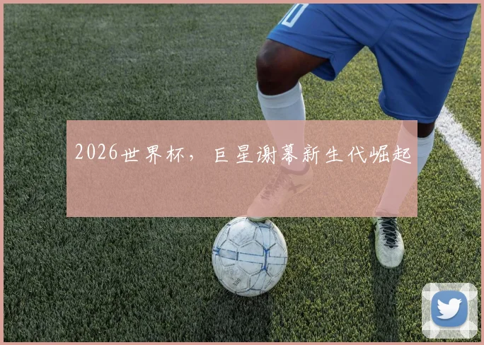 2026世界杯，巨星谢幕新生代崛起