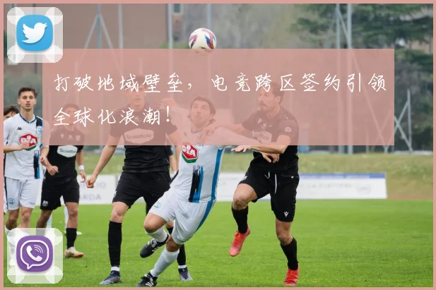打破地域壁垒，电竞跨区签约引领全球化浪潮！