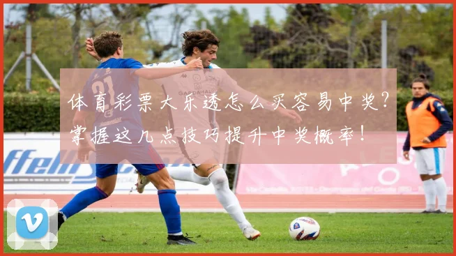 体育彩票大乐透怎么买容易中奖？掌握这几点技巧提升中奖概率！