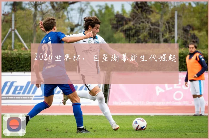 2026世界杯，巨星谢幕新生代崛起